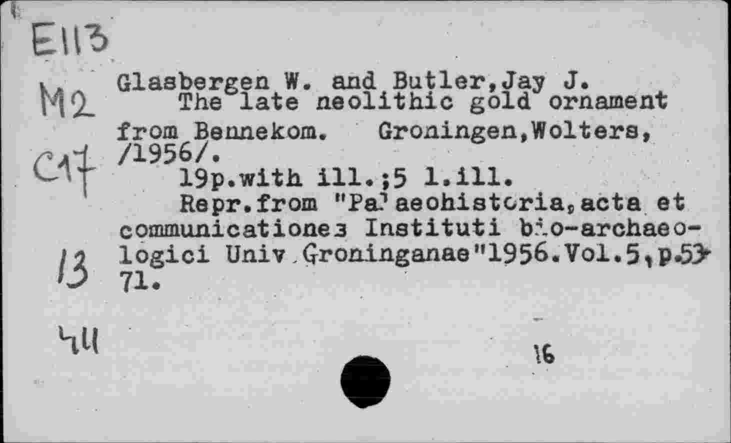 ﻿ЕНЂ
Ml
СЛ--
/3
Glasbergen W. and Butler,Jay J.
The late neolithic gold ornament from Bennekom.	Groningen,Wolters,
/1956/.
19p.with ill.;5 l.ill.
Repr.from "Pa?aeohistcria#acta et communicatіoneз Institut! bio-archaeo-logici Univ .Çroninganae”1956.Vol.5>p»53’’ 71.
4U
